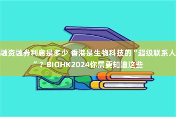 融资融券利息是多少 香港是生物科技的“超级联系人”？BIOHK2024你需要知道这些