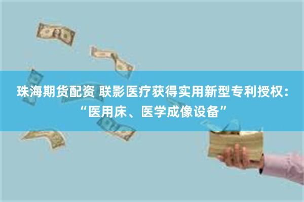 珠海期货配资 联影医疗获得实用新型专利授权：“医用床、医学成像设备”