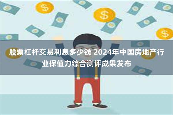 股票杠杆交易利息多少钱 2024年中国房地产行业保值力综合测评成果发布