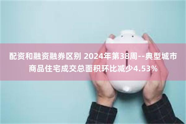 配资和融资融券区别 2024年第38周--典型城市商品住宅成交总面积环比减少4.53%