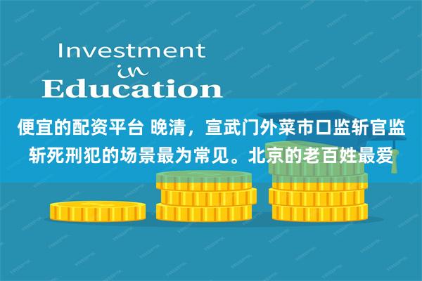 便宜的配资平台 晚清，宣武门外菜市口监斩官监斩死刑犯的场景最为常见。北京的老百姓最爱