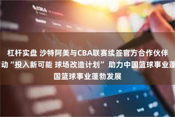 杠杆实盘 沙特阿美与CBA联赛续签官方合作伙伴协议 启动“投入新可能 球场改造计划” 助力中国篮球事业蓬勃发展