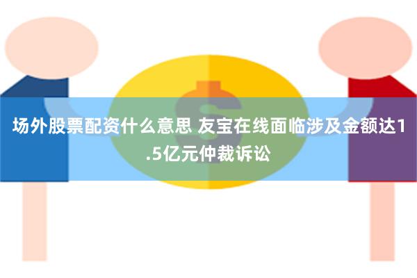 场外股票配资什么意思 友宝在线面临涉及金额达1.5亿元仲裁诉讼