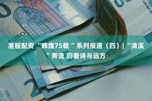 港股配资 “辉煌75载 ”系列报道（四）| “清溪”奔流 向着诗与远方