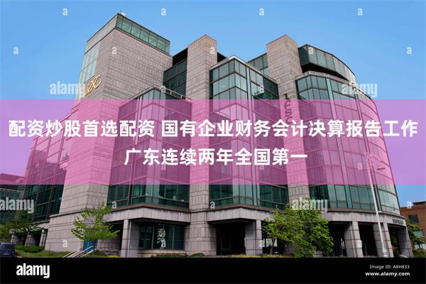 配资炒股首选配资 国有企业财务会计决算报告工作 广东连续两年全国第一