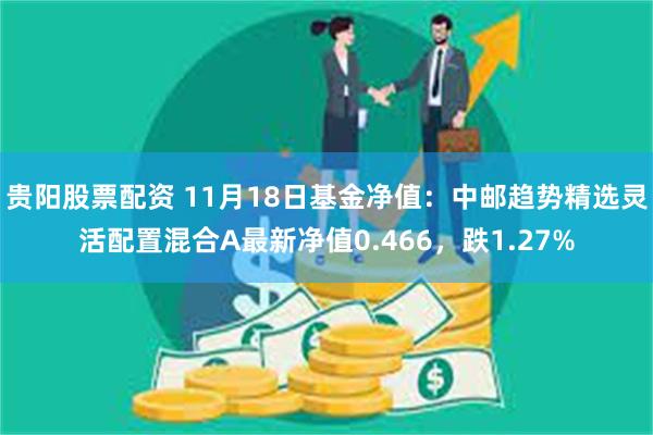 贵阳股票配资 11月18日基金净值：中邮趋势精选灵活配置混合A最新净值0.466，跌1.27%