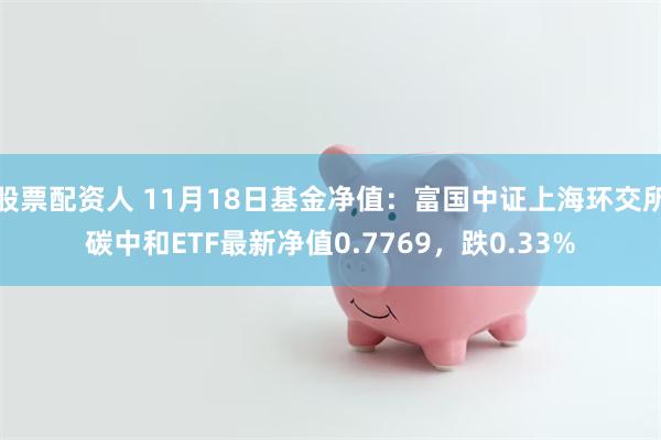 股票配资人 11月18日基金净值：富国中证上海环交所碳中和ETF最新净值0.7769，跌0.33%