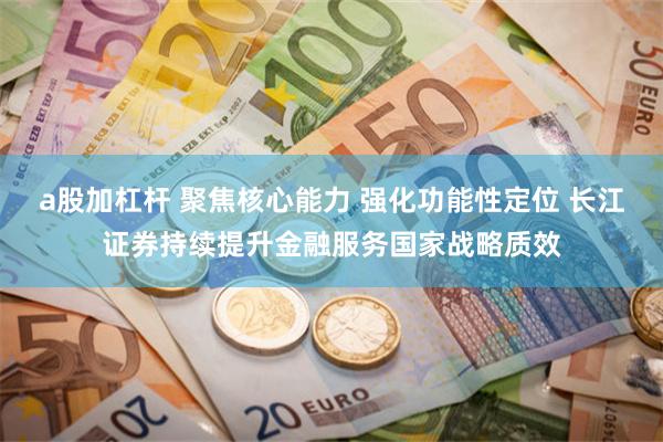 a股加杠杆 聚焦核心能力 强化功能性定位 长江证券持续提升金融服务国家战略质效