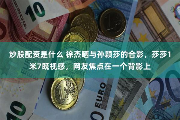 炒股配资是什么 徐杰晒与孙颖莎的合影，莎莎1米7既视感，网友焦点在一个背影上