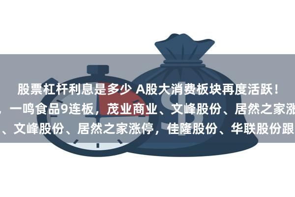 股票杠杆利息是多少 A股大消费板块再度活跃！全聚德、百大集团涨停，一鸣食品9连板，茂业商业、文峰股份、居然之家涨停，佳隆股份、华联股份跟涨