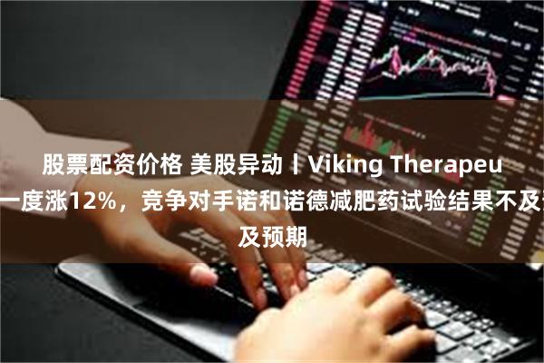 股票配资价格 美股异动丨Viking Therapeutics一度涨12%，竞争对手诺和诺德减肥药试验结果不及预期