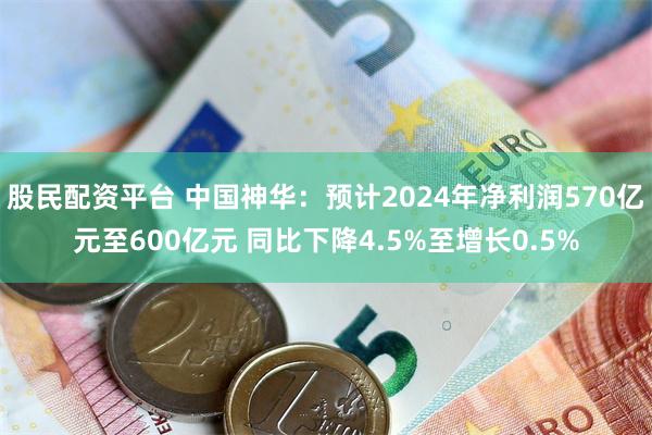 股民配资平台 中国神华：预计2024年净利润570亿元至600亿元 同比下降4.5%至增长0.5%