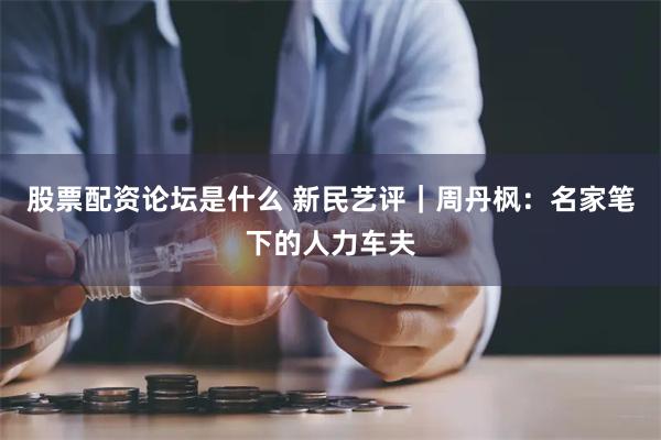 股票配资论坛是什么 新民艺评｜周丹枫：名家笔下的人力车夫