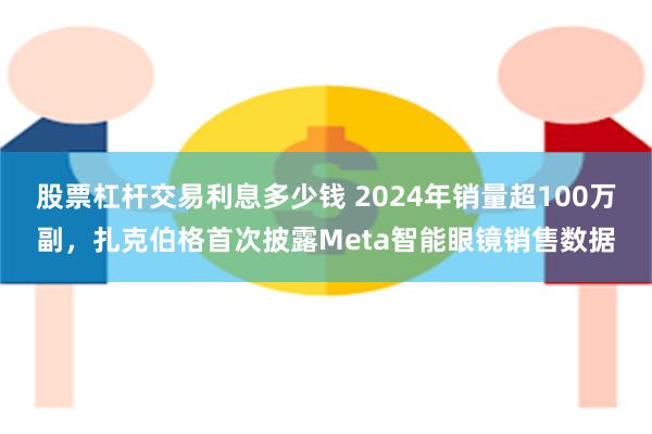 股票杠杆交易利息多少钱 2024年销量超100万副，扎克伯格首次披露Meta智能眼镜销售数据