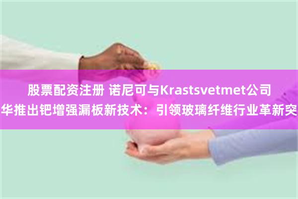 股票配资注册 诺尼可与Krastsvetmet公司在华推出钯增强漏板新技术：引领玻璃纤维行业革新突破