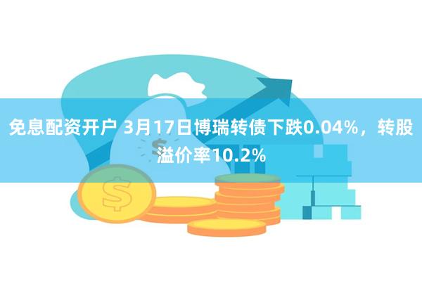 免息配资开户 3月17日博瑞转债下跌0.04%，转股溢价率10.2%