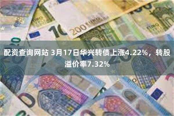 配资查询网站 3月17日华兴转债上涨4.22%，转股溢价率7.32%