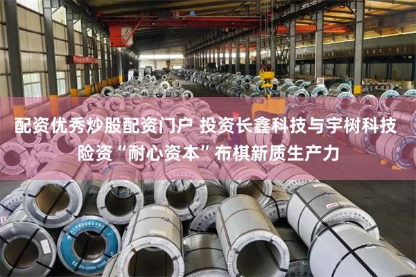 配资优秀炒股配资门户 投资长鑫科技与宇树科技 险资“耐心资本”布棋新质生产力