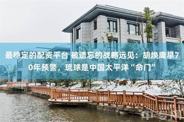 最稳定的配资平台 被遗忘的战略远见：胡焕庸早70年预警，琉球是中国太平洋“命门”