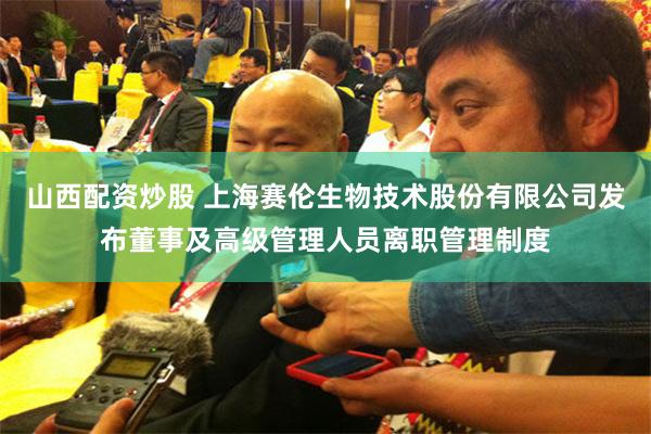 山西配资炒股 上海赛伦生物技术股份有限公司发布董事及高级管理人员离职管理制度
