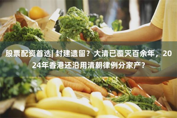 股票配资首选| 封建遗留？大清已覆灭百余年，2024年香港还沿用清朝律例分家产？