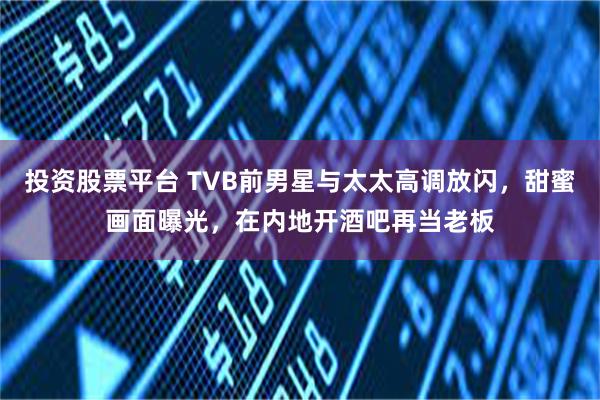 投资股票平台 TVB前男星与太太高调放闪，甜蜜画面曝光，在内地开酒吧再当老板