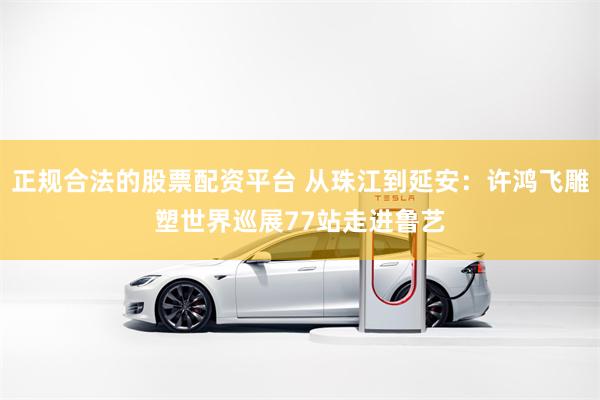 正规合法的股票配资平台 从珠江到延安：许鸿飞雕塑世界巡展77站走进鲁艺