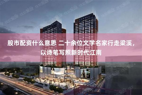 股市配资什么意思 二十余位文学名家行走梁溪，以诗笔写照新时代江南