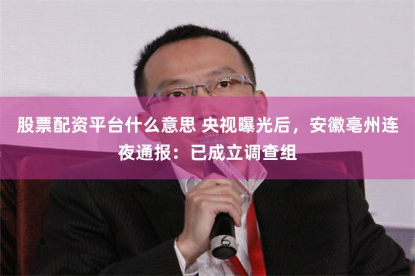 股票配资平台什么意思 央视曝光后，安徽亳州连夜通报：已成立调查组