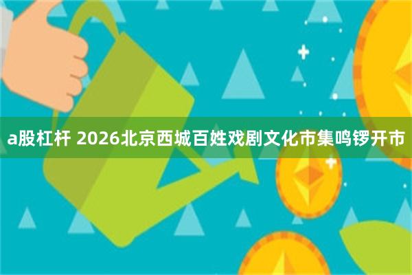 a股杠杆 2026北京西城百姓戏剧文化市集鸣锣开市