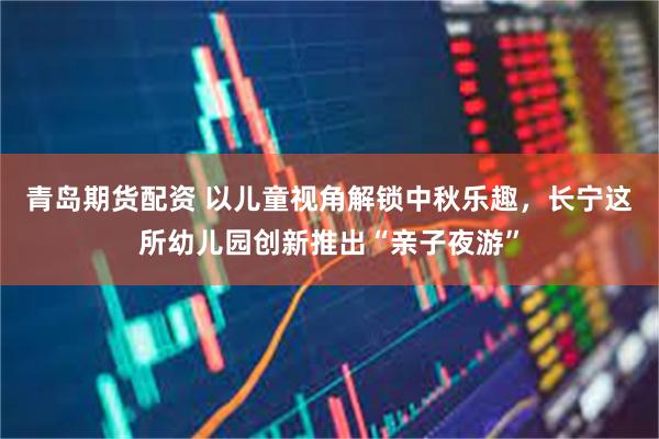 青岛期货配资 以儿童视角解锁中秋乐趣，长宁这所幼儿园创新推出“亲子夜游”