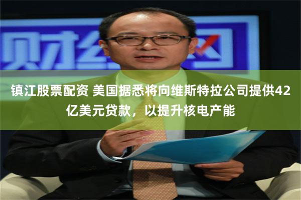 镇江股票配资 美国据悉将向维斯特拉公司提供42亿美元贷款，以提升核电产能