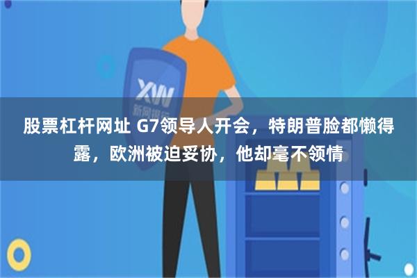 股票杠杆网址 G7领导人开会，特朗普脸都懒得露，欧洲被迫妥协，他却毫不领情