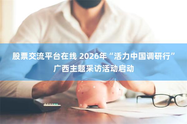 股票交流平台在线 2026年“活力中国调研行”广西主题采访活动启动